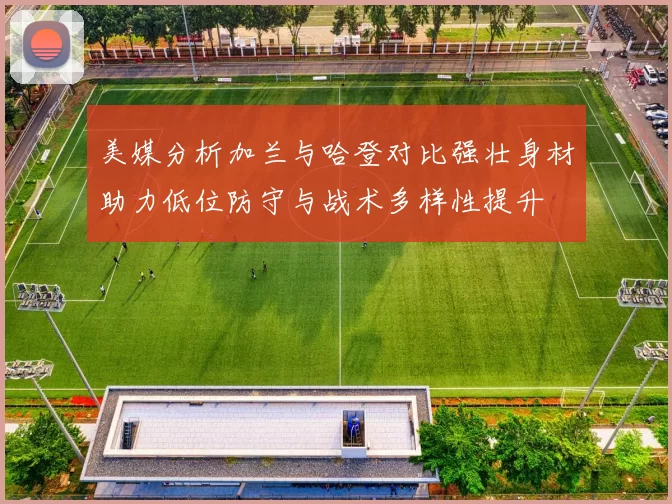 美媒分析加兰与哈登对比强壮身材助力低位防守与战术多样性提升