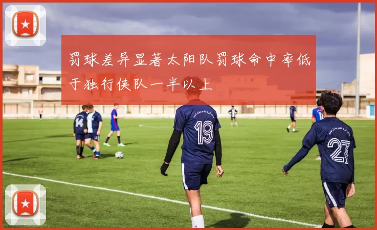 罚球差异显著太阳队罚球命中率低于独行侠队一半以上