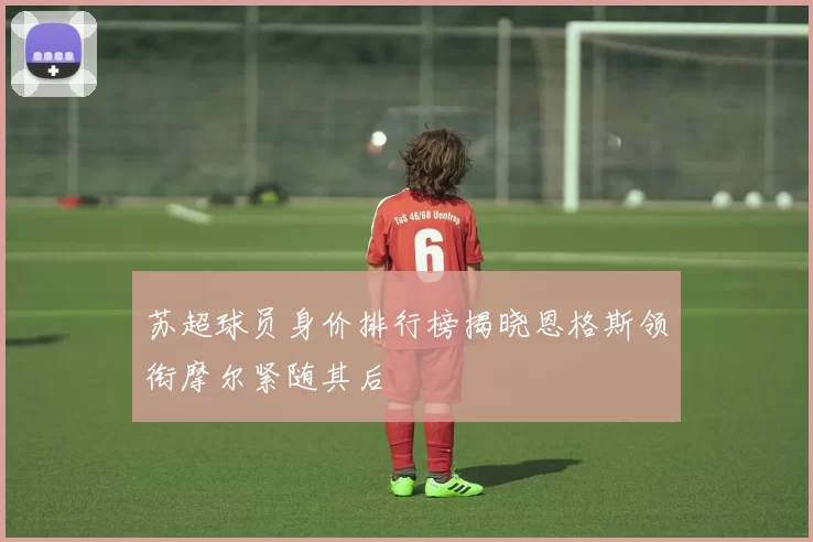 苏超球员身价排行榜揭晓恩格斯领衔摩尔紧随其后