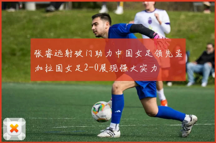 张睿远射破门助力中国女足领先孟加拉国女足2-0展现强大实力