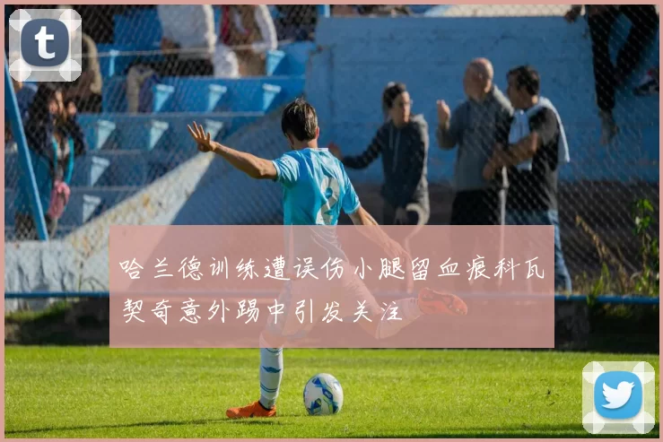 哈兰德训练遭误伤小腿留血痕科瓦契奇意外踢中引发关注