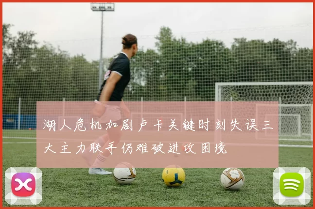 湖人危机加剧卢卡关键时刻失误三大主力联手仍难破进攻困境