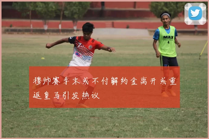 穆帅赛季末或不付解约金离开或重返皇马引发热议