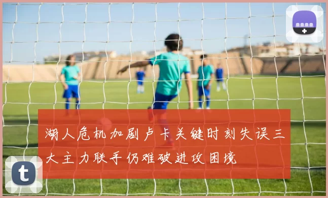 湖人危机加剧卢卡关键时刻失误三大主力联手仍难破进攻困境