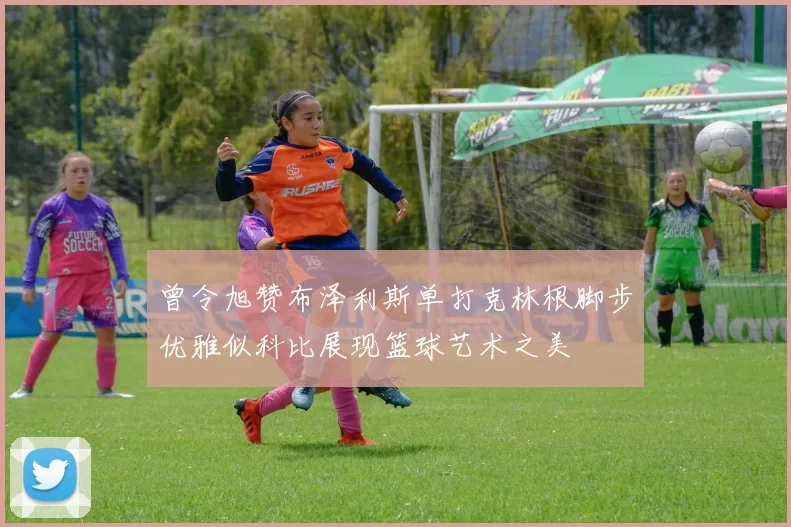 曾令旭赞布泽利斯单打克林根脚步优雅似科比展现篮球艺术之美
