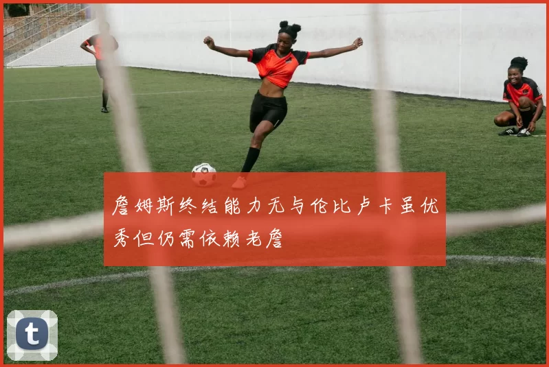 詹姆斯终结能力无与伦比卢卡虽优秀但仍需依赖老詹