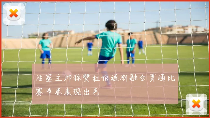 活塞主帅称赞杜伦逐渐融会贯通比赛节奏表现出色