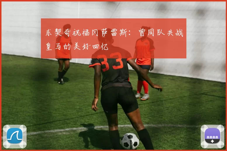 东契奇祝福冈萨雷斯：曾同队共战皇马的美好回忆