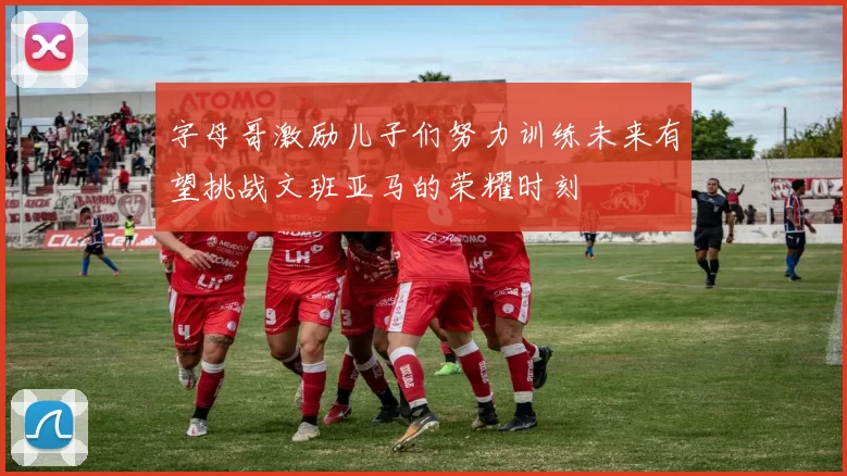 字母哥激励儿子们努力训练未来有望挑战文班亚马的荣耀时刻