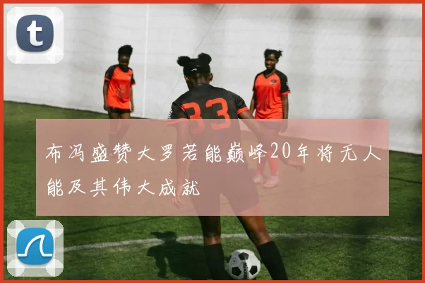 布冯盛赞大罗若能巅峰20年将无人能及其伟大成就