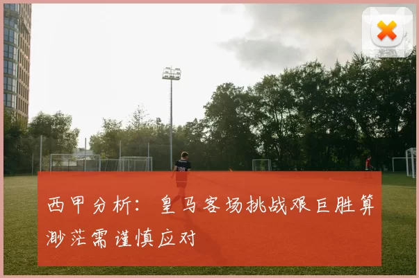 西甲分析：皇马客场挑战艰巨胜算渺茫需谨慎应对