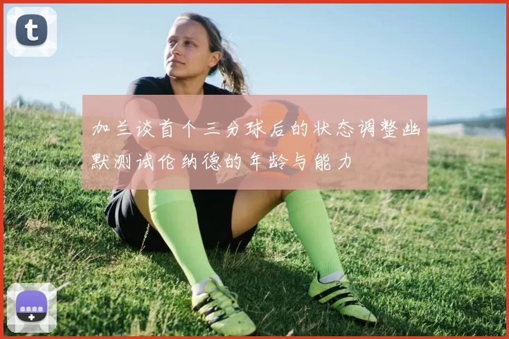 加兰谈首个三分球后的状态调整幽默测试伦纳德的年龄与能力