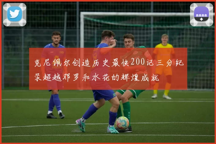 克尼佩尔创造历史最快200记三分纪录超越邓罗和水花的辉煌成就