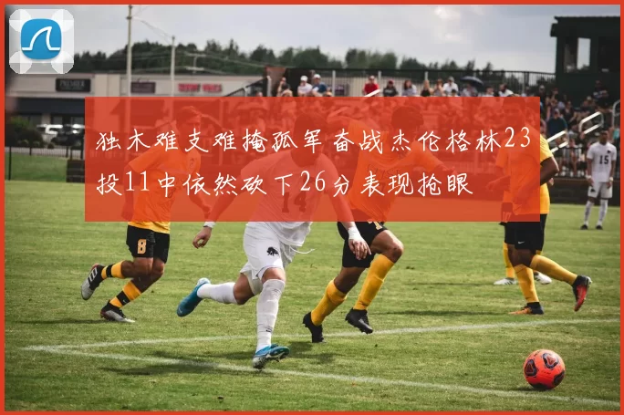 独木难支难掩孤军奋战杰伦格林23投11中依然砍下26分表现抢眼