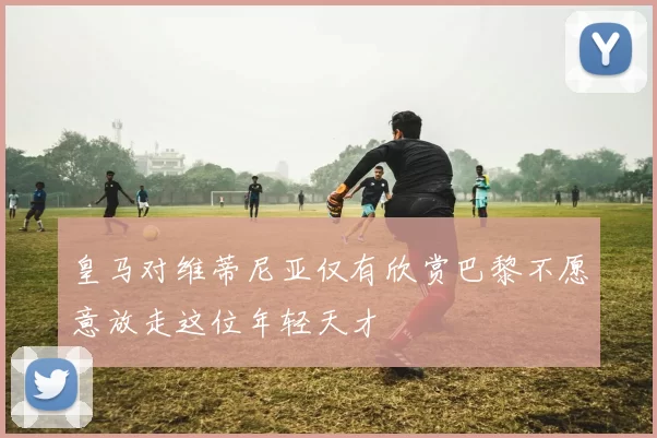 皇马对维蒂尼亚仅有欣赏巴黎不愿意放走这位年轻天才