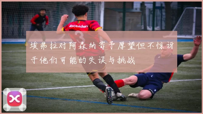 埃弗拉对阿森纳寄予厚望但不惊讶于他们可能的失误与挑战