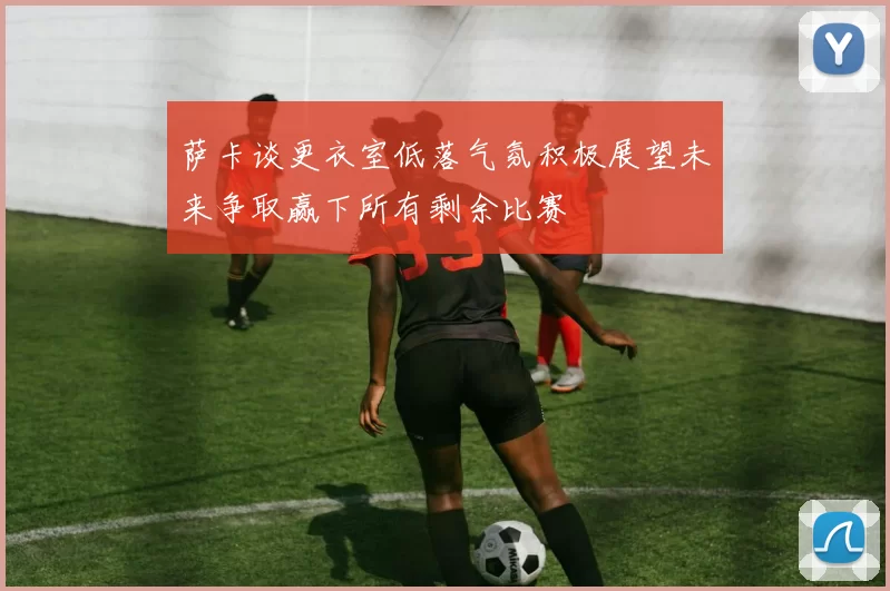 萨卡谈更衣室低落气氛积极展望未来争取赢下所有剩余比赛