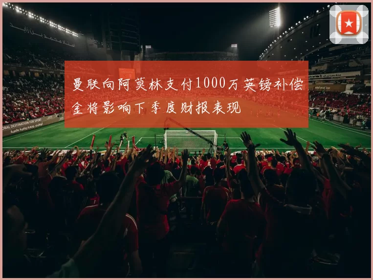 曼联向阿莫林支付1000万英镑补偿金将影响下季度财报表现