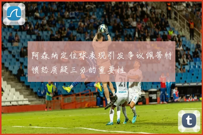 阿森纳定位球表现引发争议佩蒂特愤怒质疑三分的重要性