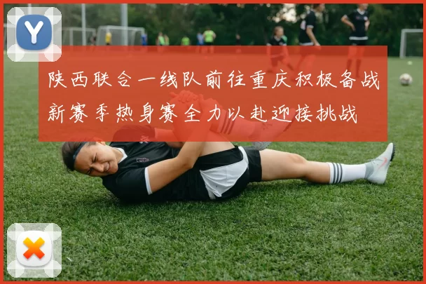 陕西联合一线队前往重庆积极备战新赛季热身赛全力以赴迎接挑战