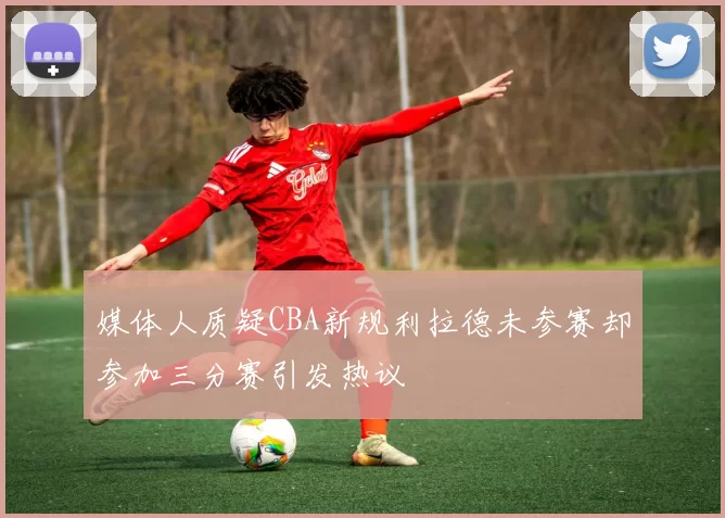 媒体人质疑CBA新规利拉德未参赛却参加三分赛引发热议