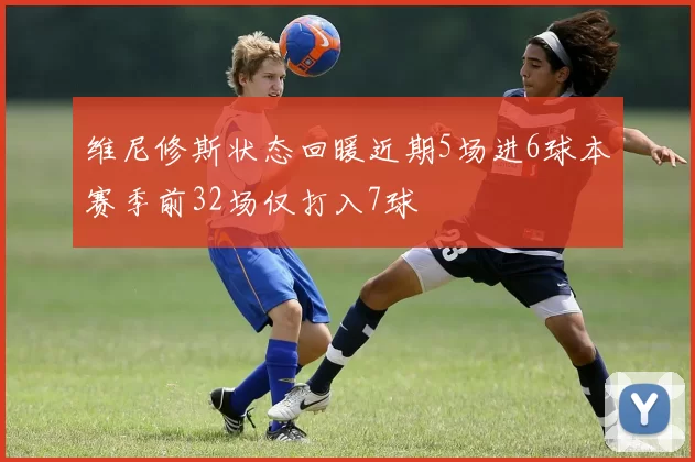 维尼修斯状态回暖近期5场进6球本赛季前32场仅打入7球