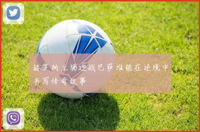 赫罗纳主场迎战巴萨谁能在逆境中书写传奇故事