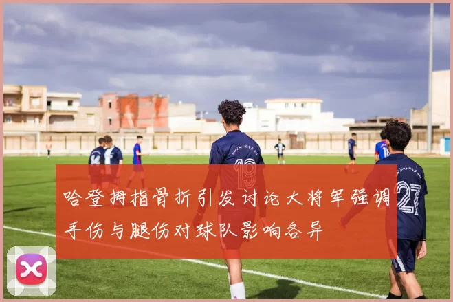 哈登拇指骨折引发讨论大将军强调手伤与腿伤对球队影响各异