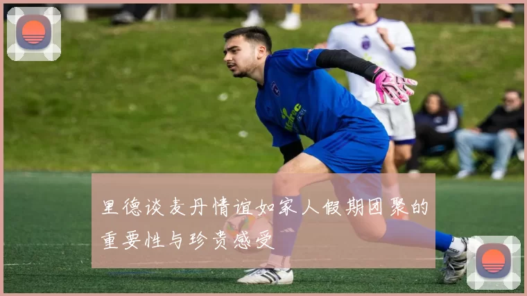 里德谈麦丹情谊如家人假期团聚的重要性与珍贵感受