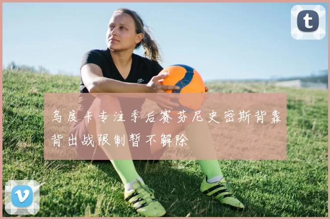 乌度卡专注季后赛芬尼史密斯背靠背出战限制暂不解除