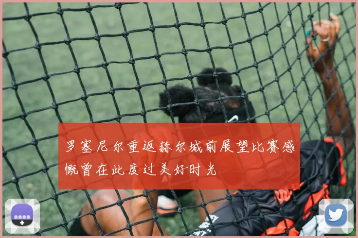罗塞尼尔重返赫尔城前展望比赛感慨曾在此度过美好时光