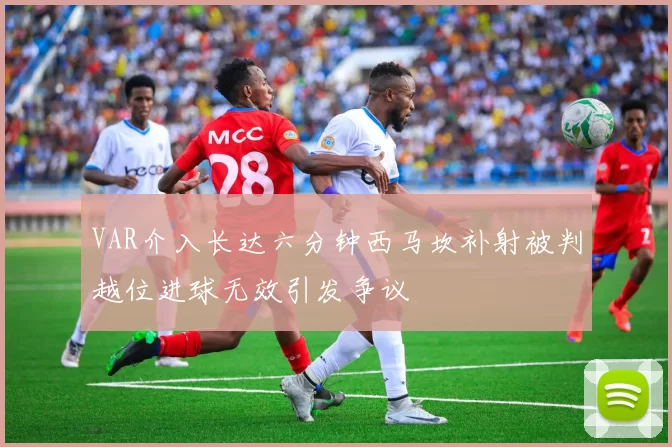 VAR介入长达六分钟西马坎补射被判越位进球无效引发争议