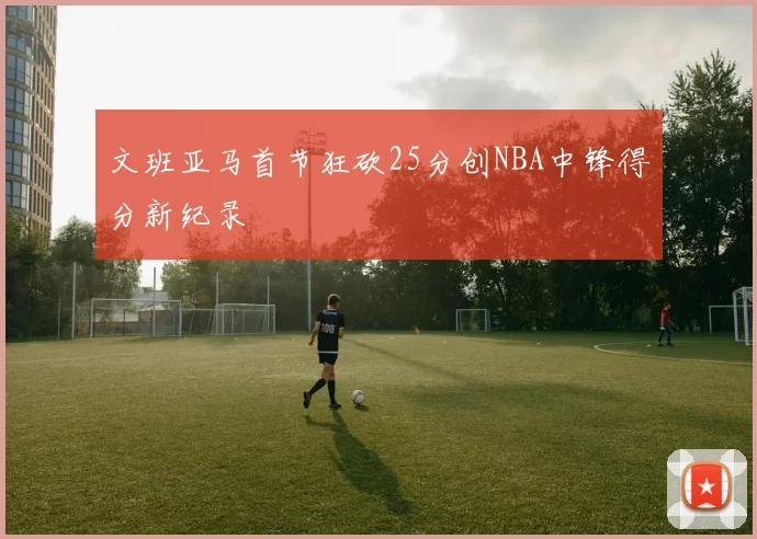 文班亚马首节狂砍25分创NBA中锋得分新纪录