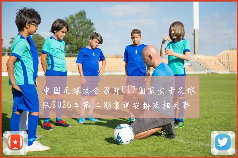 中国足球协会召开U17国家女子足球队2026年第二期集训安排及相关事项通知
