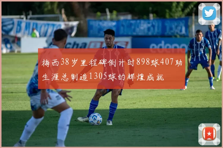 梅西38岁里程碑倒计时898球407助生涯总制造1305球的辉煌成就