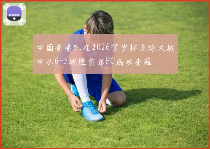 中国香港队在2026贺岁杯点球大战中以6-5战胜首尔FC成功夺冠