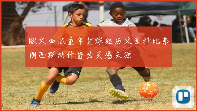 欧文回忆童年打球经历父亲科比弗朗西斯纳什皆为灵感来源