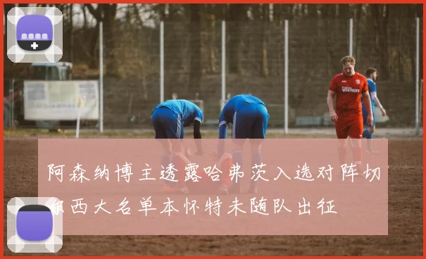 阿森纳博主透露哈弗茨入选对阵切尔西大名单本怀特未随队出征
