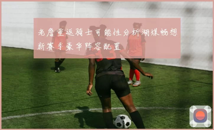 老詹重返骑士可能性分析湖媒畅想新赛季豪华阵容配置
